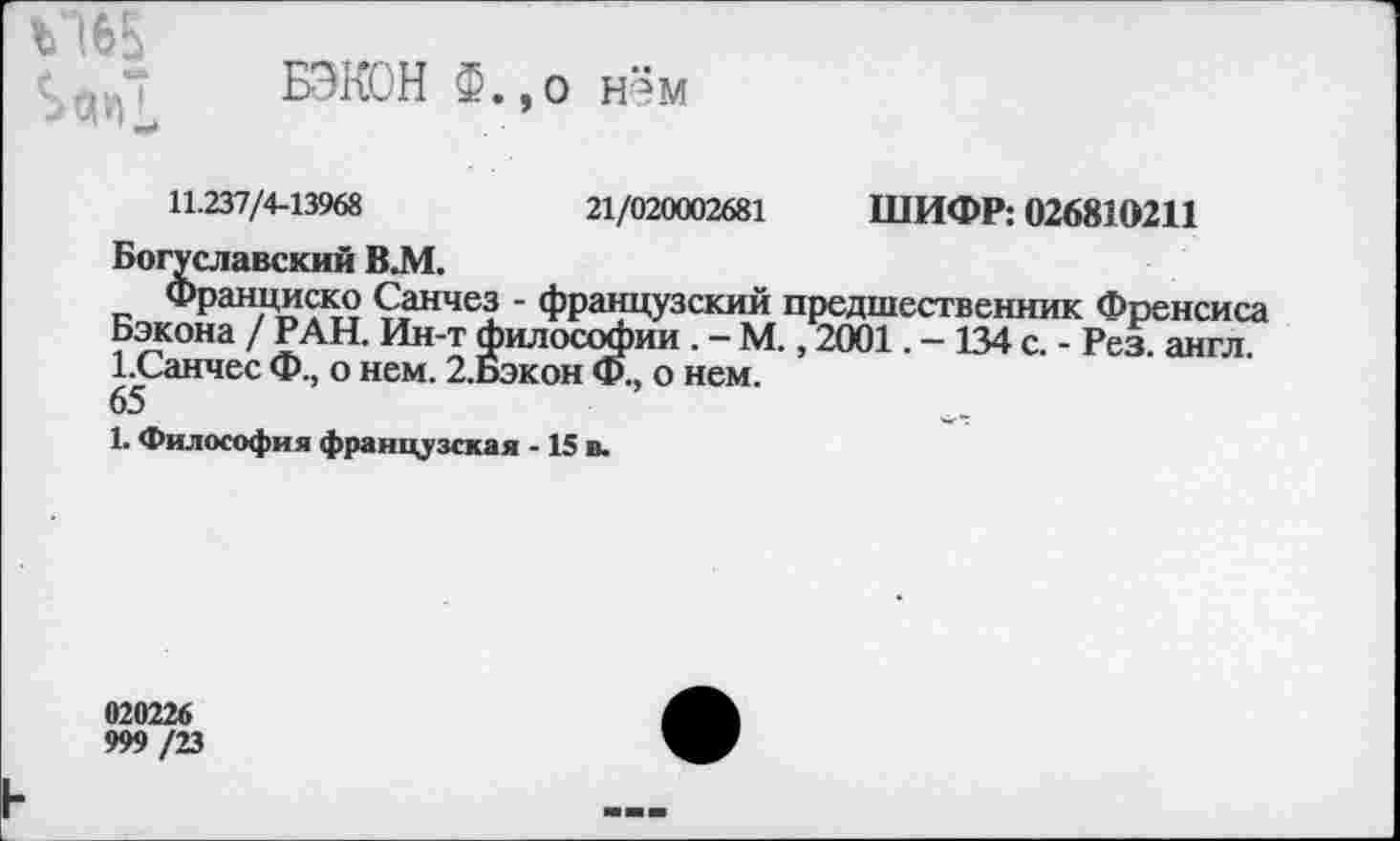 ﻿ъ'Ж
БЭКОН Ф.,о нём
11.237/4-13968	21/020002681 ШИФР: 026810211
Богуславский В.М.
Франциско Санчез - французский предшественник Френсиса Бэкона / РАН. Ин-т философии . - М., 2001. - 134 с. - Рез. англ. 1.Санчес Ф., о нем. 2.Бэкон Ф., о нем.
65
1. Философия французская -15 в.
020226
999 /23